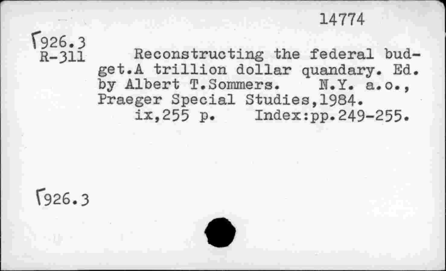 ﻿14774
926.3
R—311	Reconstructing the federal bud-
get.A trillion dollar quandary. Ed. by Albert T.Sommers. N.Y. a.o., Praeger Special Studies,1984. ix,255 P* Index:pp.249-255.
(*926.3